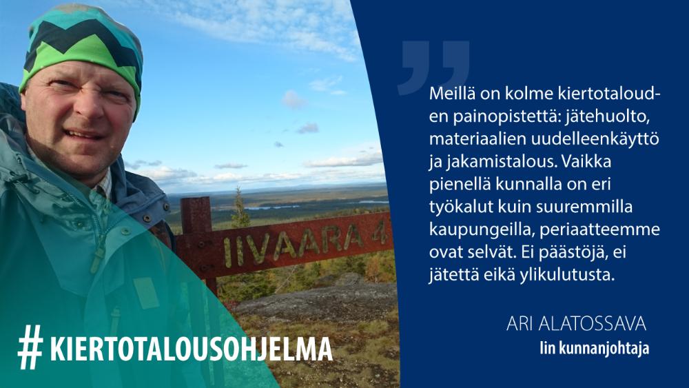 Ari Alatossava, Iin kunnanjohtaja: Meillä on kolme kiertotalouden painopistettä; jätehuolto, materiaalien uudelleenkäyttö ja jakamistalous. Vaikka pienellä kunnalla on eri työkalut kuin suuremmilla kaupungeilla, periaatteemme ovat selvät. Ei päästöjä, ei jätettä eikä ylikulutusta.