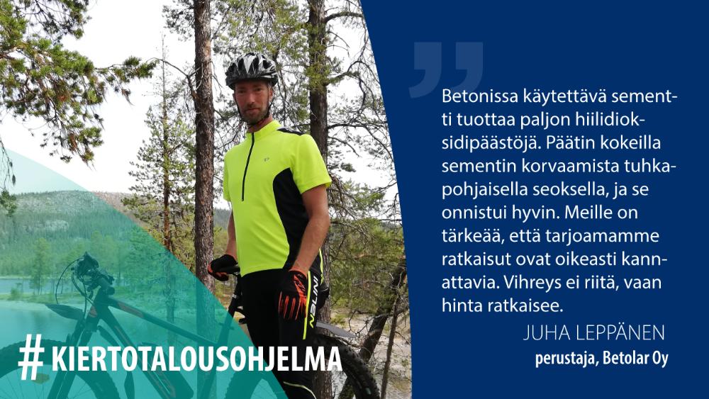 Juha Leppänen, Betolar Oy: Betonissa käytettävä sementti tuottaa paljon hiilidioksidipäästöjä. Päätin kokeilla sementin korvaamista tuhkapohjaisella seoksella, ja se onnistui hyvin. Meille on tärkeää, että tarjoamamme ratkaisut ovat oikeasti kannattavia. Vihreys ei riitä, vaan hinta ratkaisee.