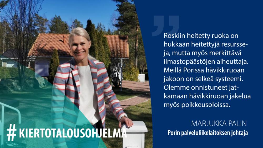 Marjukka Palin, Porin palveluliikelaitoksen johtaja: Roskiin heitetty ruoka on hukkaan heitettyjä resursseja, mutta myös merkittävä ilmastopäästöjen aiheuttaja. Meillä Porissa hävikkiruoan jakoon on selkeä systeemi. Olemme onnistuneet jatkamaan hävikkiruoan jakelua myös poikkeusoloissa.