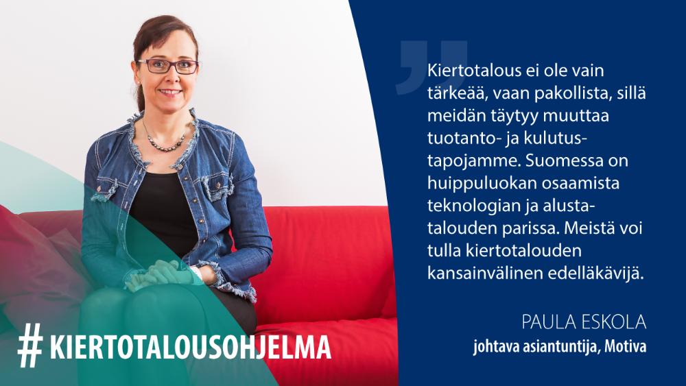 Paula Eskola, Motiva: Kiertotalous ei ole vain tärkeää, vaan pakollista, sillä meidän täytyy muuttaa tuotanto- ja kulutustapojamme. Suomessa on huippuluokan osaamista teknologian ja alustatalouden parissa. Meistä voi tulla kiertotalouden kansainvälinen edelläkävijä.
